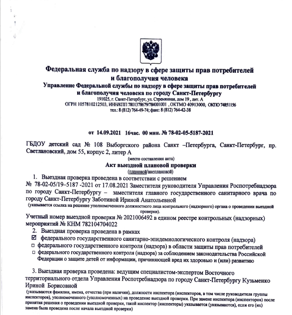 Федеральная служба по надзору в сфере защиты прав потребителей
и благополучия человека
Управление Федеральной службы по надзору в сфере защиты прав потребителей
и благополучия человека по городу Санкт-Петербургу
191025, г. Санкт-Петербург, ул. Стремянная, дом 19, лит. А
ОГРН 1057810212503, ИНН/КПП 7801378679/784001001 ,ОКТМО 40913000, 0КП07485П56
тел.: 8 (812) 76449-74; факс: 8 (812) 764-42-38
от 14.09.2021 16час. 00 мин. № 78-02-05-5187-2021
ГБДОУ детский сад № 108 Выборгского района Санкт -Петербурга, Санкт-Петербург, пр.
Светлановский, дом 55, корпус 2, литер А
(место составления акта)
Акт выездной плановой проверки
(плановой/внеплановой)
1. Выездная проверка проведена в соответствии с решением
№ 78-02-05/19-5187-2021 от 17.08.2021 Заместителя руководителя Управления Роспотребнадзора
по городу Санкт-Петербургу - заместителя главного государственного санитарного врача по
городу Санкт-Петербургу Заботиной Ириной Анатольевной
(указывается ссылка на решение уполномоченного должностного лица контрольного (надзорного) органа о проведении выездной
проверки).
Учетный номер выездной проверки № 2021006492 в едином реестре контрольных (надзорных)
мероприятий № КНМ 782104704022
2. Выездная проверка проведена в рамках
0 федерального государственного санитарно-эпидемиологического контроля (надзора)
о федерального государственного контроля (надзора) в области защиты прав потребителей
□ федерального государственного контроля (надзора) за соблюдением законодательства Российской
Федерации о защите детей от информации, причиняющей вред их здоровью и (или) развитию
3. Выездная проверка проведена: ведущим специалистом-экспертом Восточного
территориального отдела Управления Роспотребнадзора по городу Санкт-Петербургу Кузьменко
Ириной Борисовной
(указываются фамилии, имена, отчества (при наличии), должности инспектора (инспекторов, в том числе руководителя группы
инспекторов), уполномоченного (уполномоченных) на проведение выездной проверки. При замене инспектора (инспекторов) после
принятия решения о проведении выездной проверки, такой инспектор (инспекторы) указывается (указываются), если его (их)
замена была проведена после начала выездной проверки)
4. К проведению выездной проверки были привлечены:
специалисты:- специалист ФБУЗ «Центр гигиены и эпидемиологии в городе Санкт-Петербург»
Головкина Татьяна Сергеевна - врач по санитарно-гигиеническим лабораторным исследованиям
(указываются фамилии, имена, отчества (при наличии), должности специалистов)
эксперт (экспертные организации): врач по общей гигиене Федерального бюджетного учреждения
здравоохранения «Центр гигиены и эпидемиологии в городе Санкт-Петербург» Мохова А.А.
(КА.КИ.710306 от 13.09.2019, выдан Федеральной службой по аккредитации
(указываются фамилии, имена, отчества (при наличии) должности экспертов, с указанием сведений о статусе эксперта в реестре
экспертов контрольного (надзорного) органа или наименование экспертной организации, с указанием реквизитов свидетельства об
аккредитации и наименования органа по аккредитации, выдавшего свидетельство об аккредитации)
5. Выездная проверка проведена в отношении:
Государственного бюджетного дошкольного образовательного учреждения детский сад № Ю8
комбинированного вида Выборгского района Санкт-Петербурга
(указывается объект контроля, в отношении которого проведена выездная проверка).