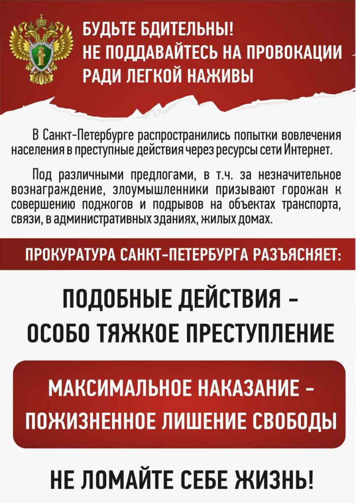 Будьте бдительны!
не поддавайтесь на провокации ради легкой наживы!
В Санкт-Петербурге распространились попытки вовлечения населения в преступные действия через ресурсы сети Интернет. Под различным предлогами, в т.ч. за незначительное вознаграждение, злоумышленники призывают горожан к совершению поджогов и подрывов на объектах транспорта, связи, в административных зданиях, жилых домах.
ПРОКУРАТУРА САНКТ-ПЕТЕРБУРГА РАЗЪЯСНЯЕТ:
ПОДОБНЫЕ ДЕЙСТВИЯ - ОСОБО ТЯЖКОЕ ПРЕСТУПЛЕНИЕ
МАКСИМАЛЬНОЕ НАКАЗАНИЕ - ПОЖИЗНЕННОЕ ЛИШЕНИЕ СВОБОДЫ
НЕ ЛОМАЙТЕ СЕБЕ ЖИЗНЬ!