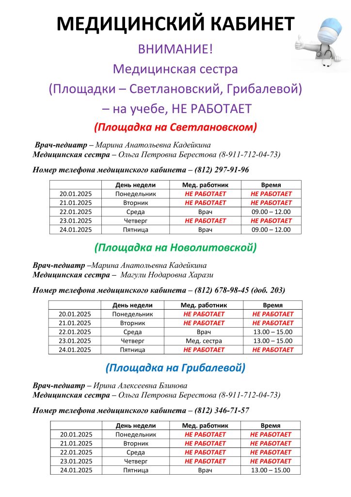 Медицинский кабинет
с 20.01.2025 по24.01.2025
ВНИМАНИЕ! Медицинская сестра (Площадки - Светлановский, Грибалевой - на учебе , НЕ РАБОТАЕТ)
(площадка на Светлановском)
Врач-педиатр- Марина Анатольевна Кадейкина
Медицинская сестра-Ольга Петровна Берестова (8-911-712-04-73)
Номер телефона медицинского кабинета - (812)297-91-96
20.01.2025 Понедельник НЕ РАБОТАЕТ
21.01.2025 Вторник НЕ РАБОТАЕТ
22.01.2025 Среда врач c 09.00-12.00
23.01.2025 Четверг НЕ РАБОТАЕТ
24.01.2025 Пятница врач с 09.00-12.00
Врач-педиатр- Марина Анатольевна Кадейкина
Медицинская сестра - Магули Нодаровна Харази
Номер телефона медицинского кабинета - (812) 678-98-45 (доб. 2023)
20.01.2025 Понедельник НЕ РАБОТАЕТ
21.01.2025 Вторник НЕ РАБОТАЕТ
22.01.2025 Среда врач с 13.00-15.00
23.01.2025 Четверг мед сестра с 13.00 по 15.00
24.01.2025 Пятница НЕ РАБОТАЕТ
(Площадка На Грибалевой)
Врач-педиатр - Ирина Алексеевна Блинова
Медицинская сестра - Ольга Петровна Берестова (8-911-712-04-73)
Номер телефона медицинского кабинета -(812) 346-71-57
20.01.2025 Понедельник НЕ РАБОТАЕТ
21.01.2025 Вторник НЕ РАБОТАЕТ
22.01.2025 Среда НЕ РАБОТАЕТ
23.01.2025 Четверг НЕ РАБОТАЕТ
24.01.2025 Пятница врач с 13.00 по 15.00
Возможны изменения графика работы, в связи с производственной необходимостью.