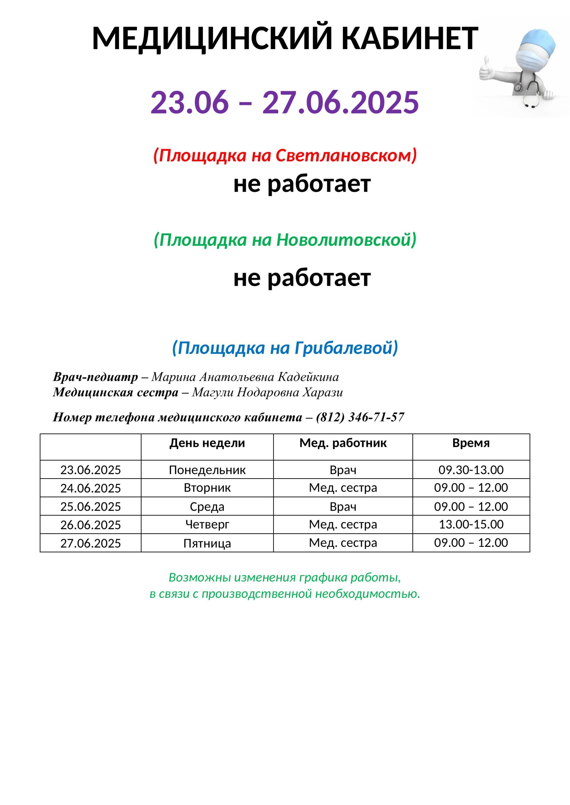 Медицинский кабинет
с 23.06.2025 по 27.06.2025
(площадка Светлановский)
НЕ РАБОТАЕТ
(площадка на Новолитовской)
Врач-педиатр- Марина Анатольевна Кадейкина
Медицинская сестра - Магули Нодаровна Харази
Номер телефона медицинского кабинета - (812) 678-98-45 (доб. 203)
10.03.2025 Понедельник мед сестра с 13.00 по 15.00
11.03.2025 Вторник НЕ РАБОТАЕТ
12.03.2025 Среда врач с 09.00-12.00
13.03.2025 Четверг не работает
14.03.2025 Пятница НЕ РАБОТАЕТ
(Площадка На Грибалевой)
Врач-педиатр - Ирина Алексеевна Блинова
Медицинская сестра - Ольга Петровна Берестова (8-911-712-04-73)
Номер телефона медицинского кабинета -(812) 346-71-57
10.03.2025 Понедельник НЕ РАБОТАЕТ
11.03.2025 Вторник мед сестра с 13.00 по 15.00
12.03.2025 Среда мед сестра с 08.00 по 09.15
13.03.2025 Четверг мед сестра с 08.00 по 09.15
14.03.2025 Пятница врач с мед сестрой 13.00 по 15.00
Возможны изменения графика работы, в связи с производственной необходимостью.